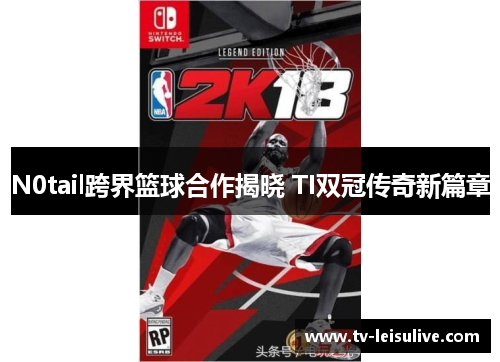 N0tail跨界篮球合作揭晓 TI双冠传奇新篇章 N0tail跨界篮球合作揭晓 TI双冠传奇新篇章
