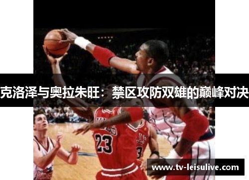 克洛泽与奥拉朱旺:禁区攻防双雄的巅峰对决 克洛泽与奥拉朱旺:禁区攻防双雄的巅峰对决