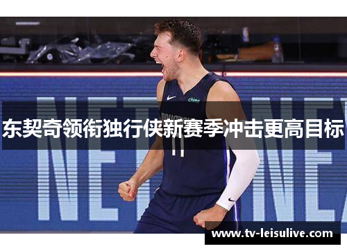 东契奇领衔独行侠新赛季冲击更高目标 东契奇领衔独行侠新赛季冲击更高目标