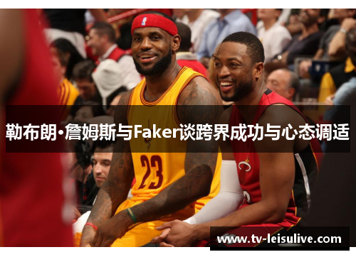 勒布朗·詹姆斯与Faker谈跨界成功与心态调适 勒布朗·詹姆斯与Faker谈跨界成功与心态调适