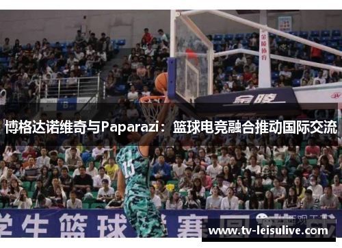 博格达诺维奇与Paparazi:篮球电竞融合推动国际交流 博格达诺维奇与Paparazi:篮球电竞融合推动国际交流